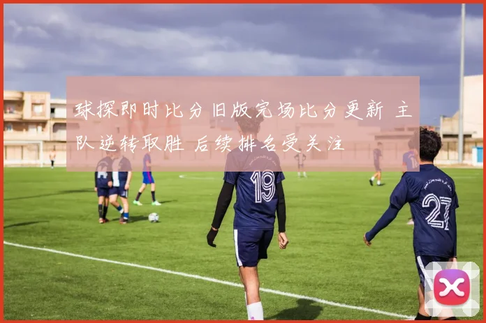 球探即时比分旧版完场比分更新 主队逆转取胜 后续排名受关注