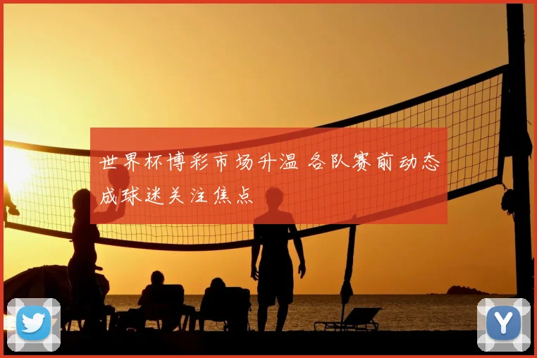 世界杯博彩市场升温 各队赛前动态成球迷关注焦点