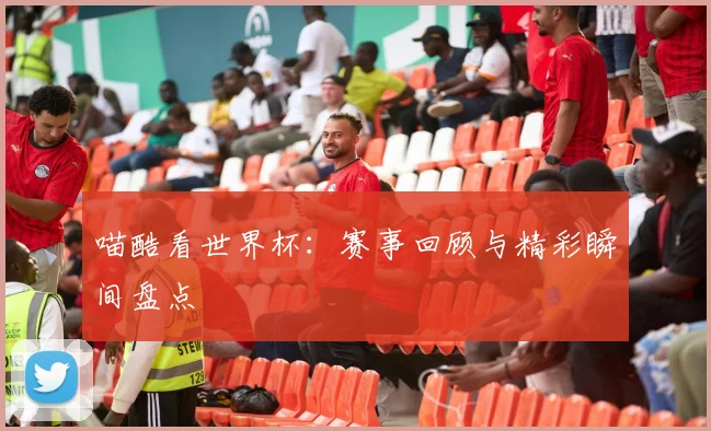 喵酷看世界杯:赛事回顾与精彩瞬间盘点
