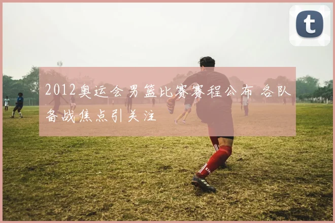 2012奥运会男篮比赛赛程公布 各队备战焦点引关注