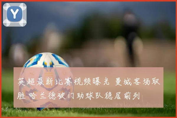 英超最新比赛视频曝光 曼城客场取胜 哈兰德破门助球队稳居前列