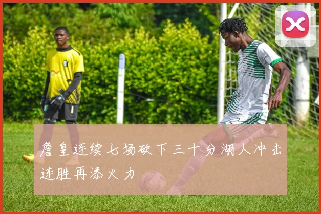 詹皇连续七场砍下三十分湖人冲击连胜再添火力